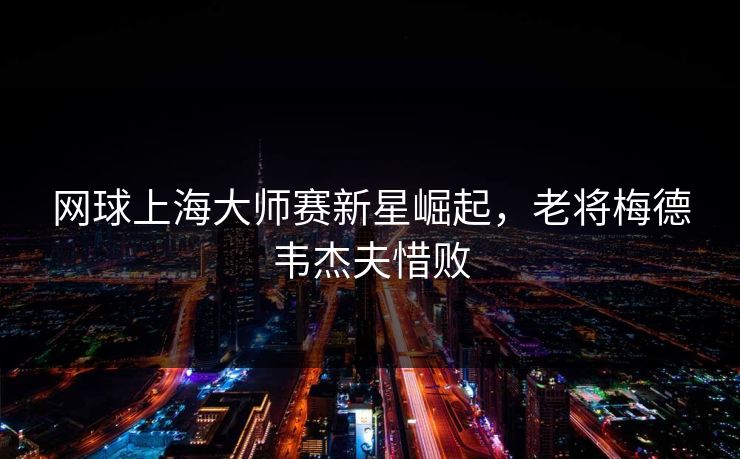 网球上海大师赛新星崛起，老将梅德韦杰夫惜败